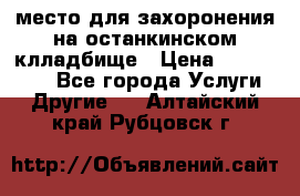 место для захоронения на останкинском клладбище › Цена ­ 1 000 000 - Все города Услуги » Другие   . Алтайский край,Рубцовск г.